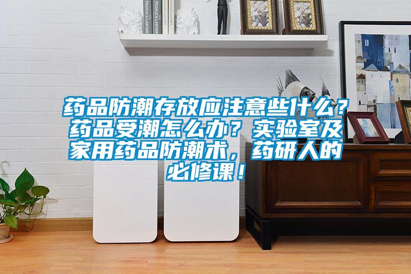 藥品防潮存放應注意些什么？藥品受潮怎么辦？實驗室及家用藥品防潮術，藥研人的必修課！